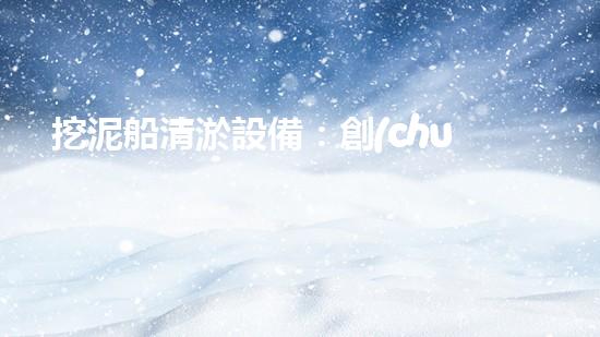挖泥船清淤設備：創(chuàng)新科技助力江河湖海，誰能一統(tǒng)泥沙？